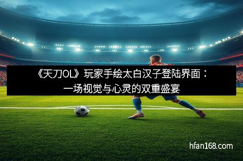 《天刀OL》玩家手绘太白汉子登陆界面：一场视觉与心灵的双重盛宴